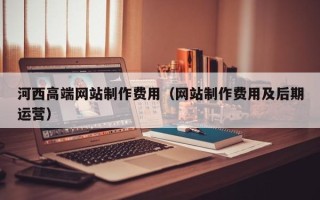 漳州河西高端网站制作费用（网站制作费用及后期运营）