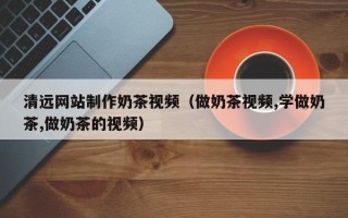 漳州清远网站制作奶茶视频（做奶茶视频,学做奶茶,做奶茶的视频）