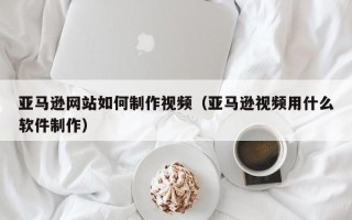 漳州亚马逊网站如何制作视频（亚马逊视频用什么软件制作）